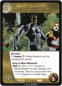 Black Panther
Level 2 Main Character

Survivor
[ANYTURN] Combat [SKILL]: *Black Panther* can't be wounded this combat.

King of New Wakanda
Main [MIGHT]: Put a +1/+1 counter on *Black Panther* for each character he's protecting. Then you may put that many +1/+1 counters on Zombie Wasp.


ATK 7
DEF 8
Health 5